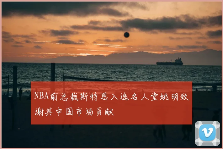 NBA前总裁斯特恩入选名人堂姚明致谢其中国市场贡献