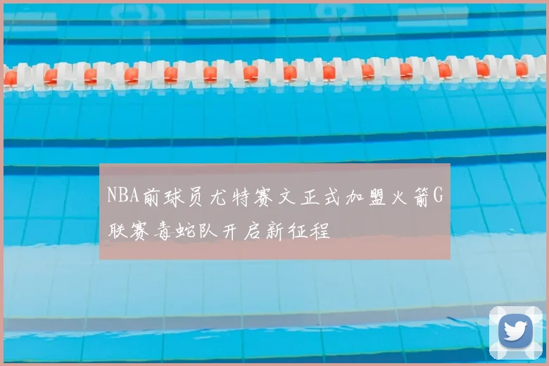 NBA前球员尤特赛文正式加盟火箭G联赛毒蛇队开启新征程