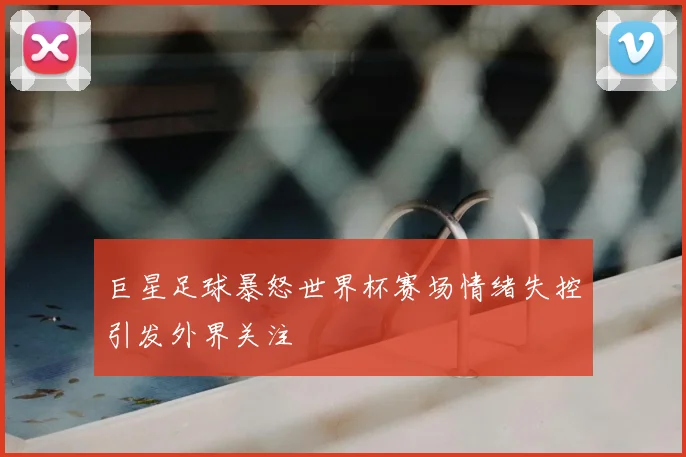 巨星足球暴怒世界杯赛场情绪失控引发外界关注